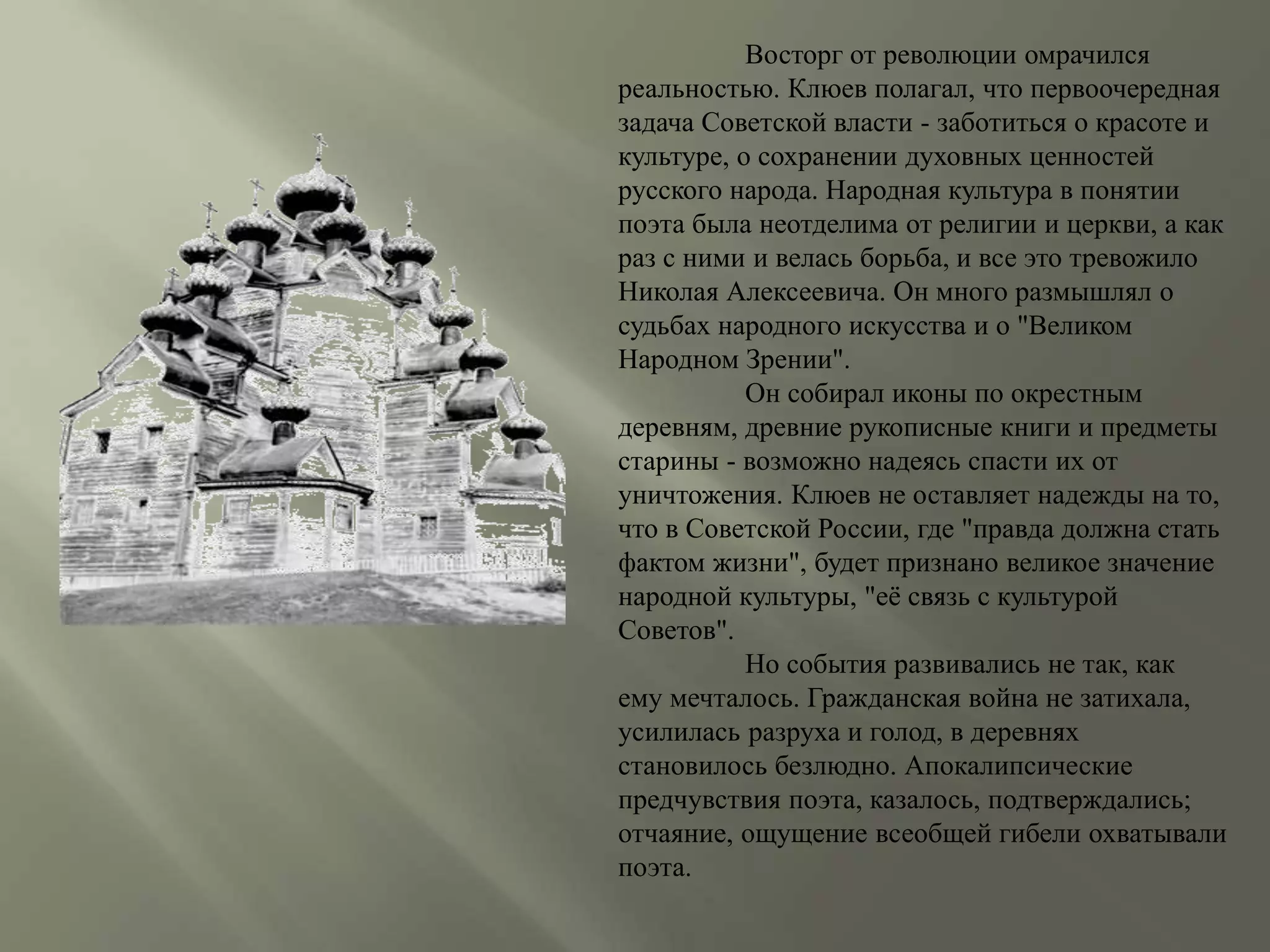 Восторг от революции омрачился 
реальностью. Клюев полагал, что первоочередная 
задача Советской власти - заботиться о красоте и 
культуре, о сохранении духовных ценностей 
русского народа. Народная культура в понятии 
поэта была неотделима от религии и церкви, а как 
раз с ними и велась борьба, и все это тревожило 
Николая Алексеевича. Он много размышлял о 
судьбах народного искусства и о "Великом 
Народном Зрении". 
Он собирал иконы по окрестным 
деревням, древние рукописные книги и предметы 
старины - возможно надеясь спасти их от 
уничтожения. Клюев не оставляет надежды на то, 
что в Советской России, где "правда должна стать 
фактом жизни", будет признано великое значение 
народной культуры, "её связь с культурой 
Советов". 
Но события развивались не так, как 
ему мечталось. Гражданская война не затихала, 
усилилась разруха и голод, в деревнях 
становилось безлюдно. Апокалипсические 
предчувствия поэта, казалось, подтверждались; 
отчаяние, ощущение всеобщей гибели охватывали 
поэта. 
 