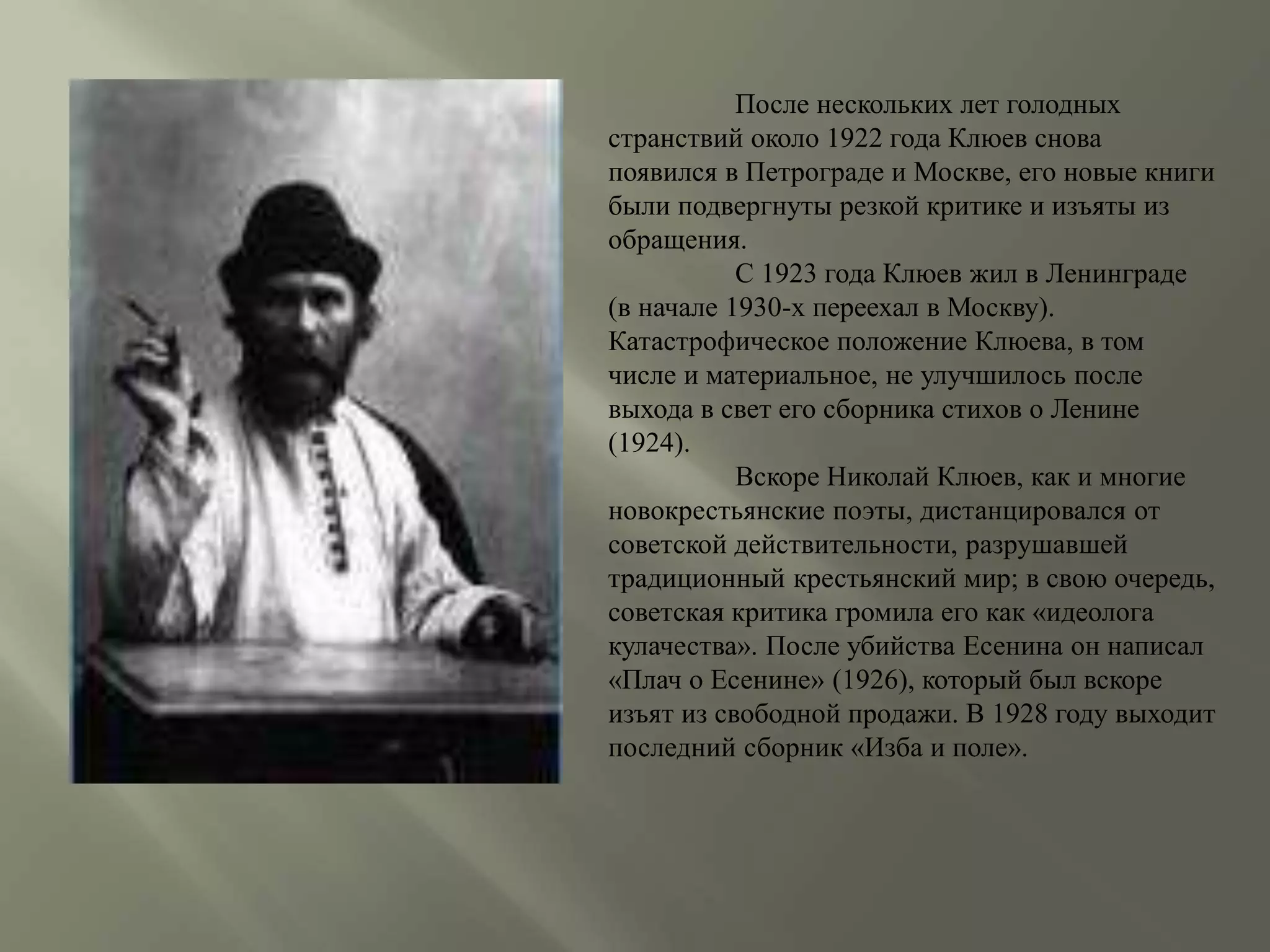 После нескольких лет голодных 
странствий около 1922 года Клюев снова 
появился в Петрограде и Москве, его новые книги 
были подвергнуты резкой критике и изъяты из 
обращения. 
С 1923 года Клюев жил в Ленинграде 
(в начале 1930-х переехал в Москву). 
Катастрофическое положение Клюева, в том 
числе и материальное, не улучшилось после 
выхода в свет его сборника стихов о Ленине 
(1924). 
Вскоре Николай Клюев, как и многие 
новокрестьянские поэты, дистанцировался от 
советской действительности, разрушавшей 
традиционный крестьянский мир; в свою очередь, 
советская критика громила его как «идеолога 
кулачества». После убийства Есенина он написал 
«Плач о Есенине» (1926), который был вскоре 
изъят из свободной продажи. В 1928 году выходит 
последний сборник «Изба и поле». 
 