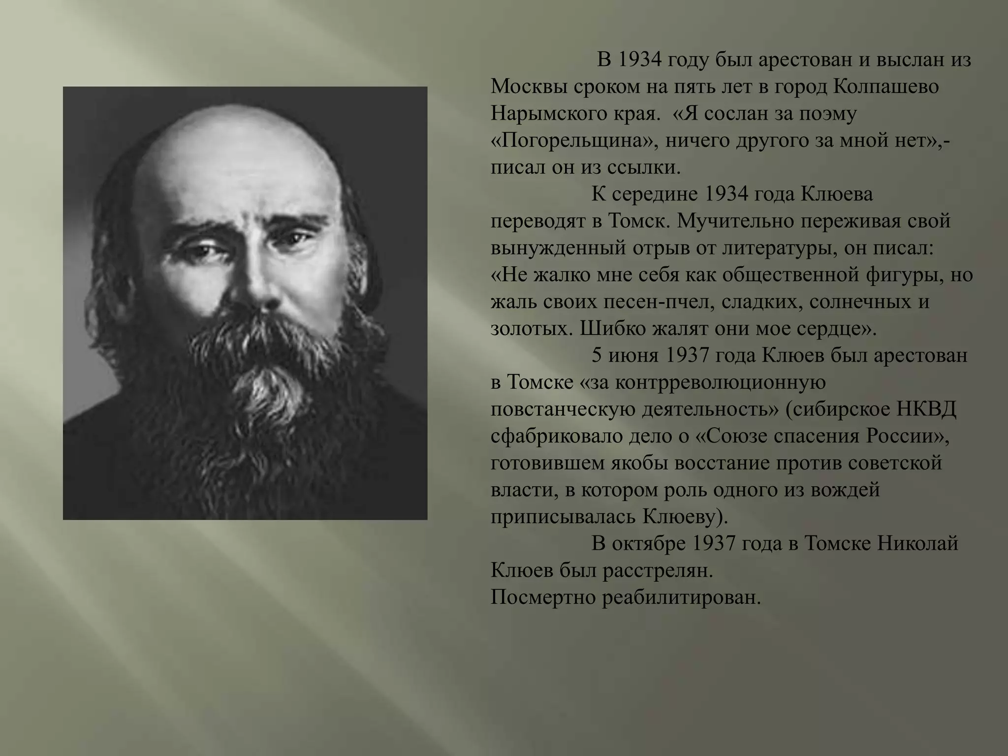 В 1934 году был арестован и выслан из 
Москвы сроком на пять лет в город Колпашево 
Нарымского края. «Я сослан за поэму 
«Погорельщина», ничего другого за мной нет»,- 
писал он из ссылки. 
К середине 1934 года Клюева 
переводят в Томск. Мучительно переживая свой 
вынужденный отрыв от литературы, он писал: 
«Не жалко мне себя как общественной фигуры, но 
жаль своих песен-пчел, сладких, солнечных и 
золотых. Шибко жалят они мое сердце». 
5 июня 1937 года Клюев был арестован 
в Томске «за контрреволюционную 
повстанческую деятельность» (сибирское НКВД 
сфабриковало дело о «Союзе спасения России», 
готовившем якобы восстание против советской 
власти, в котором роль одного из вождей 
приписывалась Клюеву). 
В октябре 1937 года в Томске Николай 
Клюев был расстрелян. 
Посмертно реабилитирован. 
 
