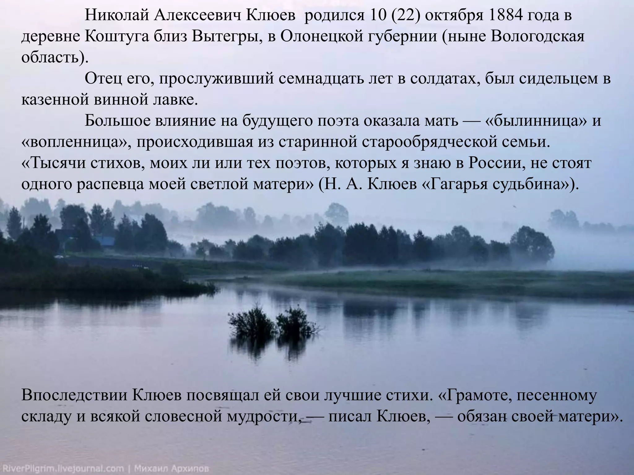 Николай Алексеевич Клюев родился 10 (22) октября 1884 года в 
деревне Коштуга близ Вытегры, в Олонецкой губернии (ныне Вологодская 
область). 
Отец его, прослуживший семнадцать лет в солдатах, был сидельцем в 
казенной винной лавке. 
Большое влияние на будущего поэта оказала мать — «былинница» и 
«вопленница», происходившая из старинной старообрядческой семьи. 
«Тысячи стихов, моих ли или тех поэтов, которых я знаю в России, не стоят 
одного распевца моей светлой матери» (Н. А. Клюев «Гагарья судьбина»). 
Впоследствии Клюев посвящал ей свои лучшие стихи. «Грамоте, песенному 
складу и всякой словесной мудрости, — писал Клюев, — обязан своей матери». 
 