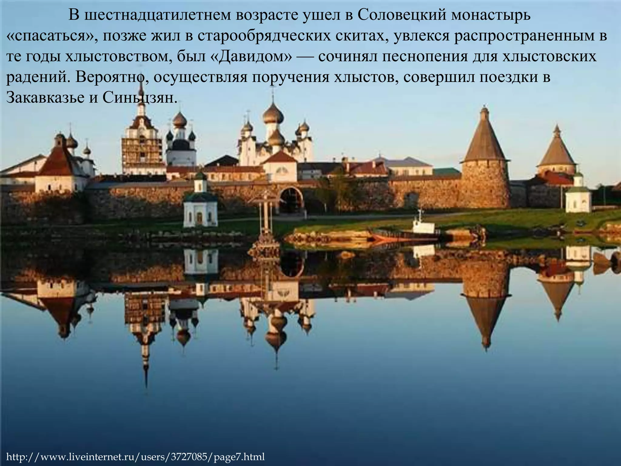 В шестнадцатилетнем возрасте ушел в Соловецкий монастырь 
«спасаться», позже жил в старообрядческих скитах, увлекся распространенным в 
те годы хлыстовством, был «Давидом» — сочинял песнопения для хлыстовских 
радений. Вероятно, осуществляя поручения хлыстов, совершил поездки в 
Закавказье и Синьцзян. 
http://www.liveinternet.ru/users/3727085/page7.html 
 