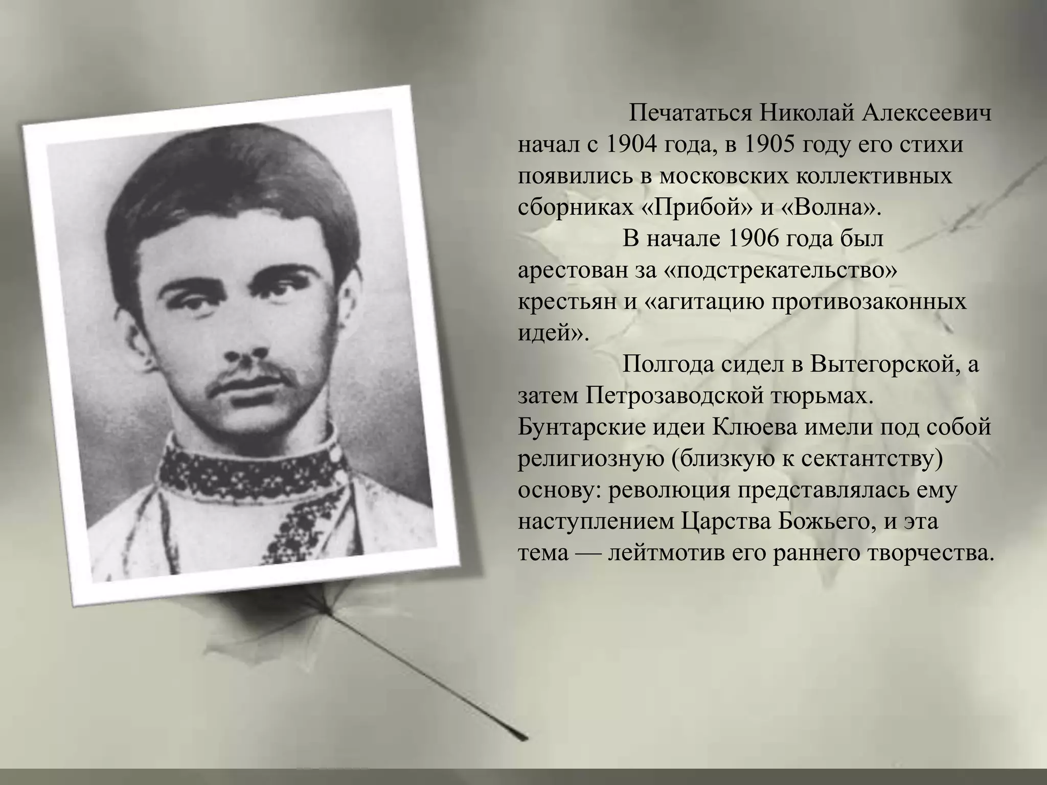 Печататься Николай Алексеевич 
начал с 1904 года, в 1905 году его стихи 
появились в московских коллективных 
сборниках «Прибой» и «Волна». 
В начале 1906 года был 
арестован за «подстрекательство» 
крестьян и «агитацию противозаконных 
идей». 
Полгода сидел в Вытегорской, а 
затем Петрозаводской тюрьмах. 
Бунтарские идеи Клюева имели под собой 
религиозную (близкую к сектантству) 
основу: революция представлялась ему 
наступлением Царства Божьего, и эта 
тема — лейтмотив его раннего творчества. 
 