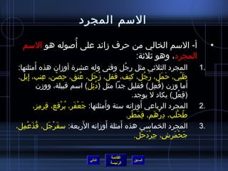 السم المجرد 
• أ- السم الخالي من حرف زمائد على أُ صوله هو السم 
1 المجرد الثلثيي مثل رجُ ل وفتى وله عشرة أوزمان هذه أَمثلتها: . 
ظَبْي، حَمَل، رَجُ ل، كتِ ف، قفل، زمُ حَل، عُ نق، حِ صْن، عِ نب، إِ بل. 
أَما وزمن )فُ عِ ل( فقليل جدا مثل )دُ ئِ ل( اسم قبيلة، ووزمن 
)فِ عُ ل( يكاد ل يوجد. 
2 المجرد الرباعي أَوزمانه ستة وأَمثلتها: جَعْفَر، بُ رْقع، قِ رمِ ز، . 
3 المجرد الخماسي هذه أَمثلة أَوزمانه الرَبعة: سفَرْجَل، قُ ذَعْمِ ل، . 
القائمة 
المجرد، وهو ثيلثية: 
طُ حْلَب، دِ رْهَم، قِ مَطْر. 
جَحْمَرشِ ، جِ رْدَحْل. 
السابق الرئيسة 
التالي 
 