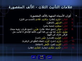 علمات التأنيث الثلث - اللَف المقصورة 
• أَوزمان السَماء المنتهية باللَف المقصورة: 
5 فُ عالى: حُ بارى )طائر(، سُ كارى، عُ لدى )الشديد من البل(. . 
7 فِ عَلَّنى: سِ بَطْرى )مشية تبختر(. . 
8 فَعَلَّنى: حِ جْلى )جمع حجلة: طائر(، ظِ رْبى: )جمع ظَرِ بان: دويبة منتنة(، . 
مِ عْزى، ذِ كْرى. [ما نوِّمن من هذا الوزمن فألفه للِ لحاق ل للتأْنيث مثل: 
عَزْهً،ى عازمف عن اللهو]. 
9 فِ عَّنيلى: هِ جّ يرى )هذيان(، حِ ثِّميثى )حث(. . 
10 فُ عُ لَّنى: حُ ذُ رَّنى )حذر(، كُ فُ رَّنى )غطاء الطَّنلع في الزهرة(. . 
11 فُ عَّنيْلى: لُ غَّنيْزى )لغز(، خُ لَّنيْطى )اختلط(. . 
12 فُ عَّنالى: خُ بَّنازمى، شاُ قَّنارى )نبتان(، حُ ضَّنارى )طائر(. . 
القائمة 
6 فُ عَّنلى: السُ مَّنهى )الباطل(. . 
السابق الرئيسة 
التالي 
 