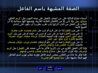 الصفة المشبهة باسمم الفاعل 
• أَسمماء تصاغ للدللة على من اتصف بالفعل على وجه الثبوت مثل: كريم الخلق، 
شتجاع، نبيل. ول تأْتغتي إِمل من الَفعال الثلثيية اللزمة، وصليغها كلها سمماعية إِمل أَن 
الغالب في الفعل من الباب الرابع (باب طرِمب يطرَب) أَن يكون على إِمحدى 
الصيغ التية: 
-1 على وزن (فَعِمل) إِمذاا دل على فرح أَو حزن مثل: ضَجِمر وضجرة ، طَرِمب وطربة. – 
-2 على وزن (أَفعل) فيما دل على عيب أَو حسن في خرلقته أَو على لون مثل: أَعرج، – 
أَصللع، أَحور، أَخرضر. ومؤنث هذه الصيغة (فعلءً م): عرجاءُ ، صللعاءُ ، حوراءُ ، خرضراءُ . 
والجمع (فُ عْتغل): عُ رْتغج، صلُ لع، حُ ور، خرُ ضْتغر. 
-3 على وزن (فَعْتغلن) فيما دل على خرلوّ. أَو امتلءٍ.: عطشان وريان، جَوْتغعان وشتبعان – 
والمؤنث (فَعْتغلى): عطشى وربّ.ا، وجَوْتغعى وشتَبْتغعى. 
• وإذاا كان الفعل اللزم من باب (كرُ م) فأَكثر ما تأْتغتي صلفته على (فعيل) مثل كريم 
وشتريف. وله أَوزان أُ خررى مثل: شتجاع وجبان وصلُ لْتغب وحسَن وشتهْتغم. 
• هذا وكل ما جاءَ من الثلثيي بمعنى اسمم فاعل ووزنه مغاير لوزن اسمم الفاعل 
فهو صلفة مشبهة مثل: سميّ.د وشتيخ هِممّ. وسميء. 
القائمة 
السابق الرئيسة 
التالي 
 