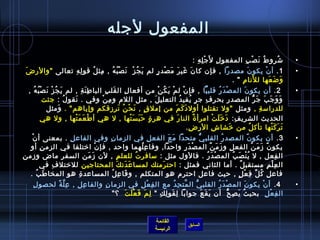 المفعول لجله 
1. أنْتغ يكونَ مصدرا , فإن كانَ غَيرَ مَصْتغدرٍ.ٍ. لم يَجُ زْتغ نَصْتغبُ هُ  , مِمثلُ  قولِمهِم تعالى والرضَ • 
القائمة 
• شتُ روطُ  نَصْتغبِم المفعولِم لجَْتغلِمهِم : 
السابق الرئيسة 
وَضَعَها للنَامِم  . 
2. أن يكونَ المصْتغدَرُ  قلبيَّا , فإنْتغ لمْتغ يَكُ نْتغ من أفعالِم القَلبِم الباطِمنَةِم , لم يَجُ زْتغ نَصْتغبُ هُ  , • 
وَوَجَبَ جَرُّ المصدرِم بحرفِم جرٍ. يُ فيدُ  التعليلَ , مثل اللم ومِمنْتغ وفي . نَقولُ  : جئت 
للدراسمةِم , ومثل ول تقتلوا أولدَكَمَ من إملقٍ. , نَحْتغنُ  نَرزقكم وإياهم . وَمثل 
الحديث الشريفِم: دَخرَلَتْتغ امرأة ٌ النارَ في هرة ٍ. حَبَسَتْتغها , ل هي أطْتغعَمَتْتغها , ول هي 
تَرَكَتْتغها تأكلُ  من خرَشاشِم الرضِم. 
3. أن يكونً م المصدرُ  القلبيُّ متحدا مَعَ الفعلِم في الزمانِم وفي الفاعلِم . بمعنى أنْتغ • 
يكونً م زَمَنُ  الفعلِم وزَمَنٌ المصْتغدَرِم واحدا, وفاعِملُ هما واحد , فإنْتغ اخرتلفا في الزمنِم أو 
الفِمعل , ل يُ نْتغصَبُ  المصْتغدَرُ  . فالول مثل : سمافرتُ  للعلمِم , لن زَمَن السفر ماض وزمن 
العِملْتغمِم مستقبلٌ . أما الثاني فمثل : احترَمتك لمساعَدَتكَ المحتاجين للخرتلفِم في 
فاعلِم كُ لِّ فِمعْتغلٍ. , حيث فاعل احترم هو المتكلم , وفَاعِملُ  المساعدة ِم هو المخاطَبُ  . 
4. أنْتغ يكونَ المصْتغدَرُ  القلبيُّ المَّتحِمدُ  مع الفِمعْتغلِم في الزمانِم والفاعِملِم , عِملَّةً م لحصولِم • 
الفِمعْتغلِم بحيثُ  يَصِمحُّ أن يَقَعَ جوابا لِمقَولِمكِم  لِممَ فَعْتغلَتَ ؟ 
 