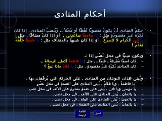 أحكام المنادى 
• حكمُ  المنادى أنْتغ يكونُ  منصوبا لَفْتغظا أو مَحَل .ـ وَيُ نصبُ  المنادى , إذاا كان 
نَكِمرَة  غيرَ مقصودَة ٍ. مثل : يا سمامعا سماعدني , أو إذاا كانَ مضافا . مثل : 
يا ابن الكرامِم ل تَتَسرَّعْتغ . أو إذاا كان شتبيها بالمضاف مثل : يا حَسَنا خرُ لُ قُ هُ  
تَقَدّ.مْتغ ! 
• ويكون مبنيا في محل نَصْتغبٍ. إذاا :ـ 
– كان اسمما مَعْتغرِمفةً م ـ عَلما ـ , مثل : يا فاطمةُ  أكملي الرسمالةَ .ـ 
– كان المنادى نَكِمرَة  غيرَ مقصودة ٍ. . مثل : يا غلمُ  ماذاا تبيعُ  ؟ 
• ويُ بنى هذان النوعان من المنادى , على الحركةِم التي يُ رفَعانِم بها ، 
– يا فاطمةُ  , ويا غلمُ  , يُ بنى المنادى على الضمةِم في محل نصْتغبٍ. 
– يا موسمى ويا فتى ، يُ بنى على ضمةٍ. مقدرة ٍ. على اللف في محل نصب 
– يا بائعان , يُ بنى المنادى على اللف , في محل نصب. 
– يا بائعون : يُ بنى المنادى على الواو , في محل نصب . 
– يا بائعاتُ  : يُ بنى المنادى على الضمة , في محل نصب . 
القائمة 
السابق الرئيسة 
 