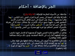 الجر بالضافة - أحكام 
• ملحظة: من السَمماء الملزمة للِمضافة: (كل وكلتا وكل): 
• فأَما كل وكلتا فإن أُ ضيفتا إلى ضمير أُ عربتا إعراب المثنى (خرذ الكتابين كليْتغهما 
واقرأْتغ مقدمتيهما كلتيهما)، وإن أُ ضيفتا إلى اسمم ظاهر أُ عربتا إعراب السمم 
المقصور فقدرت عليهما جميع حركات العراب؛ ول يضافان حينئذ إل إلى معرفة 
دالة على اثينين إما نصا مثل (كل الرجلين سمافر)، (مررت بكل البلدين) وإما 
بالشتتراك كضمير المتكلم مع غيره فهو مشترك بين المثنى والجمع: (كلنا 
موافق). 
• واعلم أن الفَصح إعادة  الضمير عليهما أَو وصلفهما أو الِمخربار عنهما بالمفرد 
مراعاة  للفظهما كما رأَيت في الَمثلة المتقدمة، ودون ذالك مراعاة  معناهما 
فنقول (كلنا موافقان). 
• وأما (كل) فالفَصح إذاا أُ ضيفت إلى معرفة مراعاة  لفظها مثل قوله تعالى: 
{وَكُ لُ ّ.هُ مْتغ آتِميهِم يَوْتغمَ الْتغقِميامَةِم فَرْتغدا}. وإذاا أُ ضيفت إلى نكرة  أو نونتْتغ بعد حذف 
المضاف إليه فالفَصح مراعاة  معناها مثل: {كُ لُّ حِمزْتغبٍ. بِمما لَدَيْتغهِممْتغ فَرِمحُ ونَ}. {كُ لٌّ 
إِملَيْتغنا راجِمعُ ونَ}. 
القائمة 
السابق الرئيسة 
 