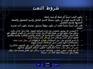 شتروط النعت 
• يكون النعت اسمما أَو جملة أَو شتبه جملة: 
• أ- فأما السمم فيجب أن يكون مشتقا كاسمم الفاعل واسمم المفعول والصفة 
القائمة 
السابق الرئيسة 
المشبهة واسمم التفضيل. 
• فإن كان اسمما جامدا فلبد أن يكون مؤول بمشتق، وحينئذ يكون أَحد عشرة ِم 
أشتياءَ. 
-1 المصدر: قد يوصلف بالمصدر عند إرادة  المبالغة فنقول: هذا رجلُ  عادلُ ، وأنت – 
شتاهد ثيقةُ )، وهو أبلغ من قولنا (هذا الرجل عادل) لننا ندعي أن العدل المطلق هو 
هذا الرجل. ويلزم المصدر حالة واحدة  في التذكير والتأنيث والفراد والتثنية والجمع 
فنقول (رجلٌ عدلٌ، ورجلن عدلٌ ورجال عدلٌ ونساءٌ عدلٌ). 
-2 اسمم الشتارة  مثل: سمل أَصلدقاءَك هؤلءِم، فـ(هؤلءِم) في محل نصب صلفة – 
لـ(أَصلدقاءَك) لنَها بمعنى (سملْتغ أَصلدقاءَك المشارَ إِمليهم). 
-3 السمم الموصلول المحلى ب(ال): صلاحبِم الرفاق الذين تثق بأَمانتهم، فـ(الذين) – 
مبني في محل نصب صلفة لـ(الرفاق)، التأْتغويل: الرفاق الموثيوقَ بأَمانتهم. 
-4 ذاو، وذاات: بمعنى صلاحب، وصلاحبة: مررت برجالٍ. ذاوي فضلٍ. ونساءٍ. ذاواتِم وقار، – 
وهذا رجلٌ ذاو مروءَة  وتلك فتاة  ذاات حشمة. 
التالي 
 