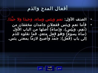 أفعال المدح والذم) 
• الصنف الول: نعم وبئس وساء، وحربذا ول حربَّذا. 
• فأما نعم وبئس ففعلن  جامدان  مخففان  من 
(نَعِم، وبَئِس)، و(ساءَ) أَصلها من الباب الوَل 
(ساءَ يسوءُ ف) وهو فعل متعدٍ ، فما نقلوه للذم) 
إلى باب (فَعُ فل): جمُ فدَ وأَصبح لزما بمعنى بئس. 
القائمة 
السابق الرئيسة 
التالي 
 