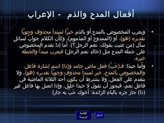 أفعال المدح والذم) - العراب 
• ويعرب المخصوص بالمدح أَو بالذم) خيبرا لمبتدأ محذوف وجوبا 
تقديره (هو)، أو (الممدوح أو المذموم))، وكأَن  الكلم) جوابٌ، لسائلٍ  
سأَل (من عنيت بقولك: نعم الرجل؟). أَما إذ ا تقدم) المخصوص 
على جملة المدح مثل (خيالد نعم الرجل) فيعرب مبتدأً:  والجملة 
خيبره. 
• وأَما حربذا: فـ(حرَبَّ) فعل ماض جامد و(ذ ا) اسم إشارة فاعل، 
والمخصوص بالمدح، خيبر لمبتدأ محذوف وجوبا تقديره (هو)، ول 
يتقدم) على الفعل، ول يشترط أَن  يكون  أَحرد الثلثة الماضية في 
فاعل نعم، فيجوز أَن  تقول ل حربذا خيليل، وإِذ ا اتصل بها فاعل غير 
(ذ ا) جاز جره بالباءِ الزائدة: أَخيوك حرَبَّ به جارا. 
القائمة 
السابق الرئيسة 
 