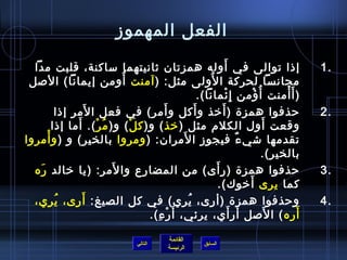 الفعل المهموز 
1 إذ ا توالى في أَوله همزتان  ثانيتهما ساكنة، قلبت مدا . 
مجانسا لحركة الوُ فلى مثل: (آمنت أُ فومن إيمانا) الصل 
(أَأْمنت أُ فؤْمن إِئْمانا). 
2 حرذفوا همزة (أَخيذ وأَكل وأَمر) في فعل المَر إذ ا . 
وقعت أَول الكلم) مثل (خيذ) و(كلْ) و(مُ فرْ). أَما إذ ا 
تقدمها شيءٌ، فيجوز المَران : (ومروا بالخير) و (وأْمروا 
بالخير). 
3 حرذفوا همزة (رأَى ) من المضارع والمَر: (يا خيالد رَه . 
القائمة 
السابق الرئيسة 
كما يرى  أَخيوك). 
4 وحرذفوا همزة (أرى ، يُ فري) في كل الصيغ: أَرى ، يُ فري، . 
أَره) الصَل أَرأَي، يرئي، أَرْءِ). 
التالي 
 