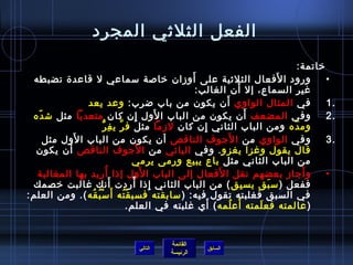 الفعل الثلثي المجرد 
خياتمة: 
• ورود الفَعال الثلثية على أَوزان  خياصة سماعي ل قاعدة تضبطه 
1 في المثال الواوي أَن  يكون  من باب ضرب: وعد يعد . 
2 وفي المضعف أَن  يكون  من الباب الوَل إِن  كان  متعديا مثل شدّا ه . 
ومدّا ه ومن الباب الثاني إِن  كان  لزما مثل فرَّ يفِرُّ 
3 وفي الواوي من الجَوف الناقص أن  يكون  من الباب الوَل مثل . 
قال يقول وغزا يغزو. وفي اليائي من الجَوف الناقص أَن  يكون  
من الباب الثاني مثل باع يبيع ورمى يرمي 
• وأَجاز بعضهم نقل الفَعال إلى الباب الوَل إذ ا أُ فريد بها المغالبة 
ففعل (سبَق يسبِق) من الباب الثاني إِذ ا أً: ردت أَنك غالبت خيصمك 
في السبق فغلبته تقول فيه: (سابقته فسبقْتُ فه أَسْبُ فقُ فه). ومن العلم: 
(عالمته فعلَمته أَعلُ فمه) أَي غلبته في العلم. 
القائمة 
غير السماع، إل أَن  الغالب: 
السابق الرئيسة 
التالي 
 