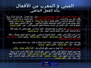 المبني و المعرب من الفعال 
بناء الفعل الماضي 
• يُ فبنى الفعلُ ف الماضي على الفَتْحِ ، وهو الصلُ ف في بنائه مثل : عادَ الغائبُ ف . فإن ْ كان َ آخيِرُ فهُ ف حررفَ 
عِلَّةٍ  ، مثل رمى ودعا وبنى ، بُ فنيَ على فتحٍ  مُ فقَّدرٍ  على آخيرهِ . فإن ْ اتصلت به تاءُ ف التأنيث ، حرُ فذِفَ 
آخيرُ فهُ ف ، لجتماعِ الساكنين – اللف والتاء – مثل رَمَتْ ودَعَتْ ، إذ  أصلهما رماْتْ ودعاْتْ فيكون ُ ف 
بناؤه بفتحةٍ  مقدرة على اللفِ المحذوفةِ للتقاءِ الساكنين. وإن ْ كان َ الماضي معتلَ الخيِرِ 
بالواو أو الياء ، فإنه يُ فعامل في إعرابه معاملةَ الفعلِ الصحيحِ الخيِرِ ، مثل : عَفَوْتُ ف ورَضِيْتُ ف . 
• ويُ فبنى على الضَّمِ ، إن  اتصلت به واو الجماعة ، لنها حررفُ ف مَدٍ  ، وهو يقتضي أن  يكون َ قبلَهُ ف 
حرركةٌ، تُ فجانِسُ فهُ ف، فَيُ فبنى على الضَّمِ ليُ فناسِبَ الواو . مثل : شربوا ولعبوا . 
• أما إن ْ كان َ مُ فعْتَلَّ الخيِرِ باللف ، حرُ فذِفَتْ للتقاءِ الساكنين ، وبَقِيَ ما قبلَ الواو مفتوحرا – دللةً:  
على اللِفِ المحذوفةِ – مثل رَمَوا ودَعَوْا ، أصلهما : رماْوْا ودعاوْا . ويكون  عندئذٍ  مبنيا على ضم 
مقدر على اللف المحذوفة . 
• وإذ ا كان  معتل الخير بالواو أو الياء ، حرُ فذِفَ آخيِرُ فهُ ف وضُ فمَّ ما قبله ، بعد حرذفه ليناسب واو 
الجماعة . مثل : دَعْوا ورَضُ فوا ، الصل دُ فعووا ، ورضيوا . 
• ويبُ فني على السكون  ، إذ ا اتصلَ به ضمير رَفْعٍ  مُ فتَحَرِّ}كٍ  مثل : كَتَبْتُّ وَكَتَبْتِ وكتبْنا ، وكَتَبْنَ . 
• وإذ ا اتصلَ الفعلُ ف المُ فعْتَلُّ الخيِرِ باللفِ ، بضميرِ رَفْعٍ  مُ فتَحَرِكٍ  ، قُ فلِبَتْ أَلِفُ فهُ ف ياءً:  إن  كانت رابعةً:  
فصاعدا ، أو كانت ثالثةً:  أَصْلُ فها الياءُ ف ، مثل : أعطيتُ ف و استحييتُ ف وأتيْتُ ف . فإن ْ كانت ثالثةً:  أصلُ فها 
الواو ، رُ فدَّتْ إلى أصلِها. مثل : دَعَوْتُ ف ، وَشَكوْتُ ف . فإن  كان َ معتلَ الخيِرِ بالواوِ أو الياءِ ، بقيَ 
على حرالِهِ ، مثل : عَفَوْتُ ف وَرَضيْتُ ف . 
القائمة 
السابق الرئيسة 
 