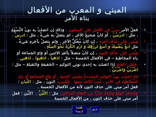 المبني و المعرب من الفعال 
بناء المر 
• فعلُ ف المرِ مبنيٌ، في الصلِ على السكون  . وذ لك إن  اتصلتْ به نون ُ ف النِّ}سْوَةِ 
، مثل : ادرُ فسْنَ ، أو كان ً:  صحيحَ الخيِرِ ، لم يتصلْ به شيءٌ، ، مثل : ادرسْ . 
• ويُ فبنى على حرَذْفِ آخيِرِه ، إن  كان َ مُ فعْتَلُّ الخيِرِ . ولم يتصلْ بآخيِرِهِ شيءٌ، . 
مثل انجُ ف بِنَفْسِكَ و أسعَ لرِزْقِكَ و ارْم)ِ الكُ فرَةَ نَحْوَ السلّا ةِ . 
• ويُ فبنى على حرَذْفِ النون  ، إن  كان َ متصل بألفِ الثنين أو واو الجماعة أو 
ياء المخاطفابةِ – في الفعال الخمسة – مثل : اذ هبا ، اذ هبوا ، اذ هبي . 
• وعلى الفتح إذ ا اتصلت به إحردى  نوني التوكيدِ – الخفيفةِ والثقيلةِ – مثل : 
القائمة 
السابق الرئيسة 
اشْرَبَنْ واشْرَبَنَّ . 
• إذ ا اتصلت نون ُ ف التوكيدِ المشددةُ ف بضميرِ التثنيةِ ، أو واو الجماعةِ أو ياءِ 
المُ فخاطفاَبَةِ في المرِ ، ثَبَتَتْ اللفُ ف مَعَها . وَكُ فسِرَتْ النون ُ ف ، مثل : اكتُ فبان ِ : 
فعل أمر مبني على حرذف النون  لنه من الفعالِ الخمسة . 
• وتُ فحذفُ ف الواوُ ف والياءُ ف حرَذَرا من التقاءِ الساكنين مثل : اكتُ فبُ فنَّ . اكتُ فبُ فن : فعل 
أمر مبني على حرذف النون  ، من الفعال الخمسة 
 