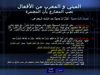 المبني و المعرب من الفعال 
نصب المضارع بأن  المضمرة 
• إضمارُ ف (أن ْ) وجوبا : تُ فقَدَّرُ ف أن ْ وجوبا بعد خيَمْسَةِ حرُ فروفٍ  هي : 
1 بعدَ لم)ِ الحجودِ ، وهي لم)ُ ف الجرِّ} المسبوقةُ ف بكون ٍ  (أحردِ مشتقاتِ كان َ) مَنْفيٌّ ، مثل قولهِ تعالى . 
ما كان َ اُ ف ليظلِمَهم ومثل قولنا : لم تَكُ فنْ لِتَكْذِبَ ، وهيَ أبلغُ ف من قولِنا : لم تَكُ فنْ تَكْذِبُ ف ، لن َّ 
الفعلَ المنصوبَ بَعْدَ أن ْ المُ فضْمَرة مُ فؤَوّا لٌ،ُ ف بمصدرٍ  مجرورٍ  ، والتقديرُ ف لمْ تَكُ فنْ مُ فريدا الكَذِبَ . لن ّا  
نفي إرادةِ الكَذِبِ أبلغُ ف من نفْيِ الكذبِ ذ اته . 
2 بعدَ فاءِ السَبَبيّا ة : وهي التي تُ ففيدُ ف أن َّ ما قبْلَها سَبَبٌ، لما بَعْدَها ، وأن ّا  ما بَعْدَها مُ فسَبّا بٌ، عما . 
قبلَها . ويُ فشترطُ ف أن ْ تُ فسْبَقَ بنفيٍ  أو طفالبٍ  . 
– فأما النَفْيُّ ، فمثلُ ف قَوْلِكَ : لمْ تحضرْ فَتَسْتَفيدَ . ومثل : جارُ فكَ غَيْرُ ف مُ فقَصِّ}رِ فَتَلومَهُ ف . ومثل : لَيْسَ المُ فجْرِم)ُ ف 
القائمة 
السابق الرئيسة 
نادما فتعفوَ عَنْهُ ف . 
– أما الطَّلبُ ف فَيَشْتَملُ ف المرَ ، مثل : اسكتْ فَتسلَمَ أوْ لِتَسْكُ فتَ فَتَسْلَمَ . 
– ويَشْتَملُ ف العَرْضُ ف ، مثل : أل تُ فرافِقُ فنا فَتَسْتَمْتِعَ . 
– كما يشملُ ف الحَضَّ : مثل : هل عَمِلْتَ الخيرَ فَتُ فؤْجَرَ . 
– ويشملُ ف التمنيّا  ، مثل : لَيْتَكَ حرَضَرْتَ فَتُ فسَرَّ . 
– ويشملُ ف التّا رجيَ ، مثل : لَعَلّا كَ عائِدٌ، فأستضيفَكَ . 
– ويشملُ ف الستفهام) ، مثل : هل أنت منتبه فأُ فخياطفاِبَكَ . 
– ويكون ُ ف المضارِعُ ف المنصوبُ ف بأن ْ مُ فضْمَرَةً:  بَعْدَ فاءِ السَّبَبَيِّ}ةِ مُ فؤَول بِمَصْدَرٍ  مَعطوفٍ  على مصدرٍ  مُ فنتَزَعٍ  من الفِعْلِ 
قَبْلَها . ففي : اسْكُ فتْ فَتَسْلَمَ : ليكن منكَ سكوتٌ، فسلمةٌ، . 
 