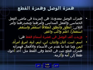 همزة الوصل وهمزة القطع 
• همزات الوصل معدودة: هي المزيدة في ماضي الفعل 
الخماسي والفعل السداسي وأَمرهما ومصدرهما وأَمر 
الثلثي: انْطلَق وانْطلِق انْطلقا اسْتغْفَرَ واسْتغفرِ 
اسْتغفارا، اعْلمْ واكْتب واغفِر. 
• وزيدت ألف الوصل في عشرة أسماءٍ  فقط هي: 
• اسم، است، اثنان  واثنتان ، ابن، ابنم، ابنة، امرؤ، امرأَة، 
ايمن وما عدا ما تقدم) من السَماءِ والفَعال فهمزاته 
همزات قطع تثبت في الخط وفي اللفظ مثل: أَخيذ أَخيوك 
طفافل إِلى أُ فمه وأَكرمه. 
القائمة 
السابق الرئيسة 
التالي 
 