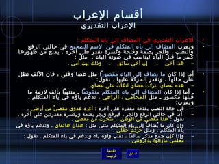 أقسام) العراب 
العراب التقديري 
• العراب التقديري في المضاف إلى ياء المتكلم : 
• ويعرب المضاف إلى ياء المتكلم في السم الصحيح في حرالتي الرفع 
والنصب ، والجر بضمة وفتحة وكسرة تقدر على آخيره . يمنع من ظهورها 
كسر ما قبل الياء ليناسب في صوته الياء . مثل : 
– هذا أخيي ، إن  أخيي سائق . وذ لك بيت أمي . 
• أما إذ ا كان  ما يضاف إلى الياء مقصورا مثل عصا وفتى ، فإن  اللف تظل 
على حرالها ، وتقدر الحركة عليها . نقول: 
– هذه عصاي .تركتُ ف عصايَ اتكأتُ ف على عصاي . 
• ـ أما إذ ا كان  المضاف إلى ياء المتكلم منقوصا ـ منتهيا بألف لزمة ما 
قبلها مكسور ـ مثل المحامي ، الراعي ، تدغم ياؤه في ياء المتكلم . 
ويعرب: 
– في حرالة النصب بفتحة مقدرة على آخيره : أكره عدوي مقصيَّ من أرضي . 
– أما في حرالتي الرفع والجر ، فيرفع ويجر بضمة وبكسرة مقدرتين على آخيره . 
نقول : هذا مقصيّا  من الوطفان ، سخرت من مقصيّا  . 
– وإن  كان  ما يُ فضافُ ف إلى ياءِ المتكلمِ مثنى مثل : هذان  هاتفاي ، وتدغم ياؤه في 
ياء المتكلم . ومثل حرَرَثْتُ ف حرَقْلَيَّ . 
– وإذ ا كان  جمعَ مذكرٍ  سالما ، تقلب واوه ياء وتدغم في ياء المتكلم . نقول : 
القائمة 
معلميَّ مازالوا يذكرونني . 
السابق الرئيسة 
 