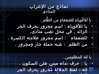 نماذج من العرراب 
المنادى 
يا لَ لأقْ وصِ ياءِ  للضعفاءِ  من الظَّفُ صلم . 
• يا للأقوصياء : اسم مجرور بحرف الجر 
الزائد , في محل نصب منادى. 
• للضعفاء : اسم مجرور عرلمته الكسرة . 
• من الظلم : شبه جملة جار ومجرور . 
يا لله للمظلوصمين . 
• يا : حرف نداء مبني عرلى السكوصن . 
• لله : القائمة 
فهرس نماذج من العرراب 
لفظ السابق الجللة الرئيسة 
مجرور بحرف الجر 
الزائد , في محل نصب منادى . 
 