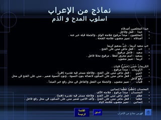 نماذج من العرراب 
اسلوصب المدح و الذم 
حبذا المختلصين أصدقاء 
• حبذا : فعل وفاعرل . 
• المختلصوصن : مبتدأ مرفوصع عرلمته الوصاو ، والجملة قبله خبر عرنه . 
• أصدقاء : تمييز منصوصب عرلمته الفتحة . 
حب سعيد كريما ، حَ بَّف بسعيدٍ  كريما 
• حب : فعل ماض مبني عرلى الفتح . 
• سعيد : فاعرل مرفوصع . 
• بسعيد : اسم مجرور لفظا ، مرفوصع محل فاعرل . 
• كريما : تمييز منصوصب . 
الكريماتُ ص حَ سُ صنَ  (حَ سُ صنَّف) فتيات . 
• الكريمات : مبتدأ مرفوصع . 
• حَ سُ صنَ  : فعل ماض مبني عرلى الفتح ، وفاعرله مستتر فيه تقديره (هن) . 
• حَ سُ صنَّف : فعل ماض مبني عرلى السكوصن لتصاله بنوصن النسوصة ، ونوصن النسوصة ضمير ، مبني عرلى الفتح في محل 
القائمة 
السابق الرئيسة 
رفع فاعرل . 
• فتيات : تمييز منصوصب . والجملة من الفعل والفاعرل في محل رفع خبر المبتدأ . 
المحسنان (عرَ ظُ صمَ ) عرَ ظُ صما إنسانين 
• المحسنان : مبتدأ مرفوصع ، عرلمته اللف . 
• عرظم : فعل ماض مبني عرلى الفتح ، وفاعرله مستتر فيه تقديره (هما) . 
• عرظما : فعل ماض مبني عرلى الفتح ، وألف الثةنين ضمير مبني عرلى السكوصن في محل رفع فاعرل . 
• إنسانين : تمييز منصوصب عرلمته الياء 
فهرس نماذج من العرراب 
 