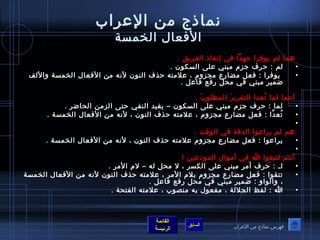 نماذج من العرراب 
الفعال الختمسة 
هما لم يوصفرا جهدا في إنقاذ الفريق . 
• لم : حرف جزم مبني عرلى السكوصن . 
• يوصفرا : فعل مضارع مجزوم ، عرلمته حذف النوصن لنه من الفعال الختمسة واللف 
أنتما لما تُ صعدا التقريرَ  المطلوصبَ  . 
• لما : حرف جزم مبني عرلى السكوصن – يفيد النفي حتى الزمن الحاضر . 
• تُ صعدَّفا : فعل مضارع مجزوم ، عرلمته حذف النوصن ، لنه من الفعال الختمسة . 
• 
هم لم يراعروصا الدقة في الوصقت . 
• يراعروصا : فعل مضارع مجزوم عرلمته حذف النوصن ، لنه من الفعال الختمسة . 
• 
أنتم لتتقوصا الله في أموصال الموصدعرين ! 
• لـآ : حرف أمر مبني عرلى الكسر ، ل محل له – لم المر . 
• تتقوصا : فعل مضارع مجزوم بلم المر ، عرلمته حذف النوصن لنه من الفعال الختمسة 
، والوصاو : ضمير مبني في محل رفع فاعرل . 
• الله : لفظ الجللة ، مفعوصل به منصوصب ، عرلمته الفتحة . 
القائمة 
ضمير مبني في محل رفع فاعرل . 
السابق الرئيسة 
فهرس نماذج من العرراب 
 