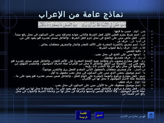 نماذج عرامة من العرراب 
• ومن : الوصاو : حسب ما قبلها . 
• من : اسم شرط يجزم فعلين الول فعل الشرط والثاني جوصابه وجزاؤه مبني عرلى السكوصن في محل رفع مبتدأ . 
• عراشَ  : فعل ماض مبني عرلى الفتح في محل جزم فعل الشرط ، والفاعرل مستتر تقديره هوص يعوصد عرلى من. 
• في الدنيا : في : حرف جر . 
• الدنيا : اسم مجرور بالكسرة المقدرة عرلى اللف للتعذر والجار والمجرور متعلقتان بعاش . 
• فل بد : الفاء : حرف رابط لجوصاب الشرط . 
• ل : نافية للجنس . 
• بدَّف : اسمها مبني عرلى الفتح في محل نصب . 
• أن يرى : أن : حرف مصدري موصصوصل . 
• يرى : فعل مضارع منصوصب بأ ن وعرلمة نصبه الفتحة المقدرة عرلى اللف للتعذر ، والفاعرل ضمير مستتر تقديره هوص 
يعوصد عرلى من ، والجملة من الفعل والفاعرل ل محل من العرراب صلة الحرف الموصصوصل ، والمصدر المؤول من 
أن وصلتها في محل رفع خبر ول التقدير لبد رؤيته . 
• من العيش : جار ومجرور متعلقان بالمفعوصل الثاني المقدم للفعل يرى والتقدير موصجوصدا . 
• ما : اسم موصصوصل بمعنى الذي مبني عرلى السكوصن في محل نصب مفعوصل به أول . 
• يصفوص : فعل مضارع مرفوصع بالضمة المقدرة عرلى الوصاو للثقل ، والفاعرل ضمير مستتر تقديره هوص يعوصد عرلى ما ، 
والجملة صلة السم الموصصوصل ل محل لها من العرراب . 
• وما : الوصاو : حرف عرطف . 
• ما : اسم موصصوصل معطوصف عرلى ما الولى مبني عرلى السكوصن في محل نصب . 
• يتكدرُ ص : فعل مضارع مرفوصع ، والفاعرل ضمير مستتر تقديره هوص يعوصد عرلى ما ، والجملة ل محل لها من العرراب 
صلة السم الموصصوصل ، وال النافية للجنس واسمها وخبرها في محل لها من وجملتا الشرط والجوصاب في محل 
رفع خبر للمبتدأ من . 
القائمة 
السابق الرئيسة 
فهرس نماذج من العرراب 
 