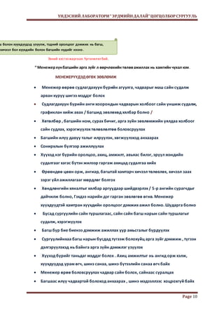 ҮНДЭСНИЙ ЛАБОРАТОРИ “ ЭРДМИЙН ДАЛАЙ” ЦОГЦОЛБОР СУРГУУЛЬ 
Page 10 
багш болон хүүхдүүдэд үзүүлж, тэдний оролцоог дэмжих нь багш, 
хичээл бол хүүхдийн болон багшийн нүдийг нээнэ . 
Эхний хэсгээ жаргаая. Үргэлжлэл бий. 
“ Менежер хүн багшийн арга зүйг л өөрчлөхийн төлөө ажиллах нь хамгийн чухал юм . 
МЕНЕЖЕРҮҮДЭД ӨГӨХ ЗӨВЛӨМЖ 
 Менежер өөрөө судлагдахуун бүрийн агуулга, чадварыг маш сайн судалж 
арван хуруу шигээ мэддэг болох 
 Судлагдахуун бүрийн анги хоорондын чадварын холбоог сайн уншиж судалж, 
графиклан хийж авах / Багшид зөвлөхөд хялбар болно / 
 Хөтөлбөр , багшийн ном, сурах бичиг, арга зүйн зөвлөмжийн уялдаа холбоог 
сайн судлах, хэрэгжүүлэх төлөвлөлтөө боловсруулах 
 Багшийн илүү давуу талыг илрүүлэн, хөгжүүлэхэд анхаарах 
 Сонирхлын бүлгээр ажиллуулах 
 Хүүхэд нэг бүрийн оролцоо, ахиц, амжилт, авьяас билэг, эрүүл мэндийн 
судалгааг хагас бүтэн жилээр гаргаж ахицад судалгаа хийх 
 Өрөөндөө цөөн орж, ангиар, багштай хамтарч хичээл төлөвлөх, хичээл заах 
зэрэг үйл ажиллагааг мөрдлөг болгох 
 Хөндлөнгийн хяналтыг хялбар аргуудаар шийдвэрлэх / 5-р ангийн сурагчдыг 
дайчилж болно, Гэхдээ нарийн дэг гарган зөвлөгөө өгнө. Менежер 
хүүхдүүдтэй хамтран хүүхдийн оролцоог дэмжих ажил болно. Шударга болно 
 Бусад сургуулийн сайн туршлагаас, сайн сайн багш нарын сайн туршлагыг 
судалж, хэрэгжүүлэх 
 Багш бүр бие биенээ дэмжиж ажиллах уур амьсгалыг бүрдүүлэх 
 Сургуулийнхаа багш нарын бусдад түгээж болохуйц арга зүйг дэмжиж , түгээн 
дэлгэрүүлэхэд нь байнга арга зүйн дэмжлэг үзүүлэх 
 Хүүхэд бүрийг таньдаг мэддэг болох . Ахиц амжилтыг нь ангид орж хэлж, 
хүүхдүүдэд урам өгч, шинэ санаа, шинэ бүтээлийн санаа өгч байх 
 Менежер өрөө боловсруулах чадвар сайн болох, сайнаас суралцах 
 Багшаас илүү чадвартай болоход анхаарах , шинэ мэдээллээс хоцрохгүй байх 
 