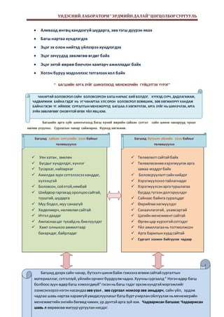 ҮНДЭСНИЙ ЛАБОРАТОРИ “ ЭРДМИЙН ДАЛАЙ” ЦОГЦОЛБОР СУРГУУЛЬ 
ЧАНАРТАЙ БОЛОВСРОЛ САЙН БОЛОВСОРСОН БАГШ НАРААС БИЙ БОЛДОГ. ХҮҮХЭД СУРЧ, ДАДЛАГАЖАЖ, 
ЧАДВАРЖИЖ БАЙНА ГЭДЭГ НЬ УГ ЧАНАРТАА УЛС ОРОН БОЛОВСРОЛ ЭЗЭМШИЖ, ЗӨВ ХӨГЖИЛРҮҮ ХАНДАЖ 
БАЙНА ГЭСЭН ҮГ. ИЙМЭЭС СУРГАЛТЫН МЕНЕЖЕРҮҮД БАГШАА Л ХӨГЖҮҮЛЭХ, АРГА ЗҮЙГ НЬ ШИНЭЧЛЭХ, АРГА 
ЗҮЙН ЗӨВЛӨГӨӨГ ОНОВЧТОЙ ӨГӨХ ҮЙЛ ЯВЦ ЮМ. 
Page 11 
 Аливаад өнгөц хандахгүй шударга, зөв тэгш дүүрэн явах 
 Багш нартаа хүндлэгдэх 
 Эцэг эх олон нийтэд үйлээрээ хүндлэгдэх 
 Эцэг эхчүүдэд зөвлөгөө өгдөг байх 
 Эцэг эхтэй өөрөө биечлэн хамтарч ажилладаг байх 
 Хогон буруу мэдээллээс татгалзах хол байх 
“ БАГШИЙН АРГА ЗҮЙГ ШИНЭЛЭХЭД МЕНЕЖЕРИЙН ГҮЙЦЭТГЭХ ҮҮРЭГ” 
Багшийн арга зүйг шинэчлэхэд багш хүний өөрийн сайхан сэтгэл сайн шинж чанарууд чухал 
нөлөө үзүүлнэ. Сурлагын чанар сайжирна. Хүүхэд хөгжинө. 
 Уян хатан , зөөлөн 
 Бусдыг хүндэлдэг, хүнлэг 
 Тусархаг, найзархаг 
 Ажилдаа зүрх сэтгэлээсээ ханддаг, 
хүлээцтэй 
 Боловсон, соёлтой,нямбай 
 Шийдвэр гаргахад оролцоо сайтай, 
тууштай, шударга 
 Муу бодол, муу санаагүй 
 Хөдөлмөрч, нөлөөлөл сайтай 
 Итгэл даадаг 
 Амласнаа цаг тухайд нь биелүүлдэг 
 Хамт олныхоо амжилтаар 
бахархдаг, байрладаг 
 Төлөвлөлт сайтай байх 
 Төлөвлөсөнөө хэрэгжүүлэх арга 
замаа мэддэг байх 
 Боловсруулалт сайн хийдэг 
 Хэрэгжүүлснээ тайлагнадаг 
 Хэрэгжүүлсэн арга туршлагаа 
бусдад түгээн дэлгэрүүлдэг 
 Сайнаас байнга суралцдаг 
 Өөрийгөө хөгжүүлдэг 
 Санаачлагатай , ухамсартай 
 Цагийн менежмент сайтай 
 Өргөн цар хүрээтэй сэтгэдэг 
 Үйл ажиллагаа нь тогтмолжсон 
 Арга барилын хурд сайтай 
 Сургалт зохион байгуулах чадвар 
Багшид сайхан сэтгэлийн эзэн байхыг 
төлөвшүүлэх 
Багшид бүтээлч үйлийн эзэн байхыг 
төлөвшүүлэх 
Багшид дээрх сайн чанар, бүтээлч шинж байж гэмээнэ өгөөж сайтай сургалтын 
материаллаг, сэтгэлзүй, үйлийн орчинг бүрдүүлж чадна. Хуучны сургаалд “ Нэгэн өдөр багш 
болбоос зуун өдөр багш хэмээгдмүй” гэсэн нь багш гэдэг эрхэм хүндтэй мэргэжлийг 
эзэмсэнээрээ нэгэн насандаа зөв үзэл , зөв сургаал номоор зөв амьдарч, сайн үйл, эрдэм 
чадлаа шавь нартаа харамгүй увидаслуулахыг багш бүрт учирлан ойлгуулах нь менежерийн 
менежметийн энгийн бөгөөд чамин, үр дүнтэй арга зүй юм. Чадваржсан багшаас Чадваржсан 
шавь л өөрөөсөө жигүүр ургуулан нисдэг. 
 