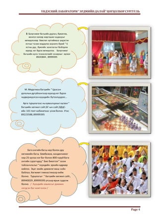 ҮНДЭСНИЙ ЛАБОРАТОРИ “ ЭРДМИЙН ДАЛАЙ” ЦОГЦОЛБОР СУРГУУЛЬ 
Page 4 
З. Ба ярчимэг ба гшийн дуула х, бүжиглэх, 
монгол хэлээр мэргэших ча два рыг 
хөгжүүлснээр Хөвсгөл нутгийнха а үндэстэн 
ястныг та нин мэдүүлэх зорилго бүхий “ 6 
ястны дуу , бүжгийн ха мтла гыг ба йгуулж 
хүүхэд нэг бүрээ хөгжүүллээ. Ба ярчимэг 
ба гшийн а рга те хнологиийг сонирхыг хүсвэл 
89243844 , 89999395 
М. Мядагмаа багшийн “ Цаасан 
урлалын дугуйлангаар хүүхэд нэг бүрээ 
чадваржуулсан хүүхдийн бүтээлүүдээс... 
Арга туршлагаас нь хуваалцахыг хүсвэл “ 
багшийн хөгжил сайт,БГ-ын сайт,ЭДЦС- 
ийн 101 тоот кабинетаас үзэж болно. Утас 
89223588, 89999395 
Бага ангийн багш нар болон дуу 
хөгжмийн багш Бямбажав, нандинчимэг 
нар 25-уулаа нэг баг болон 800 гаруй бага 
ангийн сурагчдад “ Бие биелгээг” зааж 
тайланчлалыг “ хүүхдийн эрхийн өдрөөр 
хийлээ. Эцэг эхийн дэмжлэг маш сайн 
байлаа. Хөгжимт гимнастикаар хийж 
болно. Туршлагыг “ Багшийн хөгжил сайт, 
89940029 , 89999395 утсаар ярьж судалж 
болно. / Хүүхдийн авьяасыг дэмжин 
нэгдсэн баг хамт олон / 
 