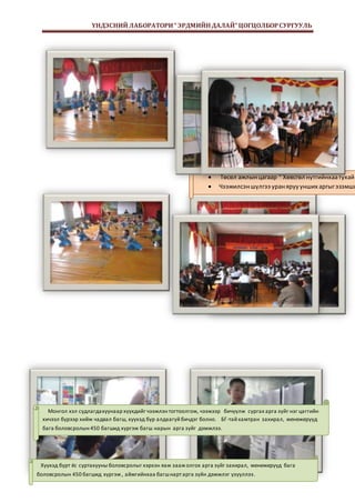 ҮНДЭСНИЙ ЛАБОРАТОРИ “ ЭРДМИЙН ДАЛАЙ” ЦОГЦОЛБОР СУРГУУЛЬ 
 Төсөл ажлын цагаар “ Хөвсгөл нутгийнхаа тухай  Чээжилсэн шүлгээ уран яруу унших аргыг эзэмшин, Монгол хэл судлагда хуунаар хүүхдийг чээжлэн тогтоолгож, чээжээр бичүүлж сургах арга зүйг нэг цаггийн 
хичээл бүрээр хийж чадвал багш, хүүхэд бүр алдаагүй бичдэг болно. БГ-тай хамтран захирал, менежерүүд 
бага боловсролын 450 багшид хүргэж багш нарын арга зүйг дэмжлээ. 
Хүүхэд бүрт ёс суртахууны боловсролыг хэрхэн яаж зааж олгох арга зүйг захирал, менежерүүд бага 
Page 8 
боловсролын 450 багшид хүргэж , аймгийнхаа багш нарт арга зүйн дэмжлэг үзүүллээ . 
 