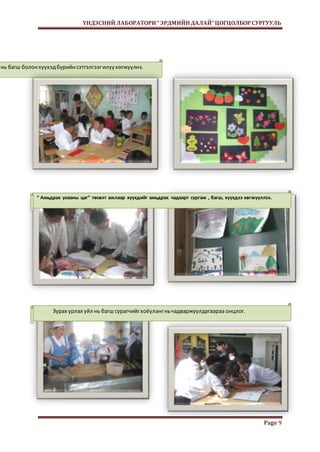 ҮНДЭСНИЙ ЛАБОРАТОРИ “ ЭРДМИЙН ДАЛАЙ” ЦОГЦОЛБОР СУРГУУЛЬ 
Page 9 
нь багш болон хүүхэд бүрийн сэтгэлгээг илүү хөгжүүлнэ. 
“ Амьдрах ухааны цаг” төсөлт ажлаар хүүхдийг амьдрах чадварт сургаж , багш, хүүхдээ хөгжүүллээ. 
Зурах урлах үйл нь багш сурагчийг хоёуланг нь чадваржуулдагаараа онцлог. 
 