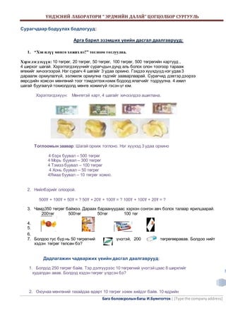 ҮНДЭСНИЙ ЛАБОРАТОРИ “ ЭРДМИЙН ДАЛАЙ” ЦОГЦОЛБОР СУРГУУЛЬ 
Бага боловсролын багш И.Буянтогтох | [Type the company address] 
3 
Сурагчдаар бодуулах бодлогууд: 
Арга барил эзэмших үеийн дасгал даалгаврууд: 
1. “Хэн илүү мөнгө хожих вэ?” тоглоом тоглуулна. 
Хэрэглэгдэхүүн: 10 төгрөг, 20 төгрөг, 50 төгрөг, 100 төгрөг, 500 төгрөгийн картууд , 
4 ширхэг шагай. Хэрэглэгдэхүүнийг сурагчдын дунд аль болох олон тоогоор тарааж 
өгөхийг хичээгээрэй. Нэг сурагч 4 шагайг 3 удаа орхино. Гэхдээ хүүхдүүд нэг удаа 3 
дараалж орхиулалгүй, ээлжилж орхиулна гэдгийг зааварлаарай. Сурагчид дэвтэр дээрээ 
өөрсдийн хожсон мөнгөний тоог тэмдэглэж нэмж бодоод ялагчийг тодруулна. 4 ижил 
шагай буугаагүй тохиолдолд мөнгө хожихгүй гэсэн үг юм. 
Хэрэглэгдэхүүн: Мөнгөтэй карт, 4 шагайг хичээлдээ ашиглана. 
Тоглоомын заавар: Шагай орхиж тоглоно. Нэг хүүхэд 3 удаа орхино 
4 бэрх буувал – 500 төгрөг 
4 Морь буувал – 300 төгрөг 
4 Тэмээ буувал – 100 төгрөг 
4 Хонь буувал – 50 төгрөг 
4Ямаа буувал – 10 төгрөг хожно. 
2. Нийлбэрийг олоорой. 
500₮ + 100₮ + 50₮ = ? 50₮ + 20₮ + 100₮ = ? 100₮ + 100₮ + 20₮ = ? 
3. Чамд350 төгрөг байжээ. Дараах бараануудаас хэрхэн сонгон авч болох талаар ярилцаарай. 
200төг 500төг 50төг 100 төг 
4. 
5. 
6. 
7. Болдоо тус бүр нь 50 төгрөгний үнэтэй, 200 төгрөгөөравав. Болдоо нийт 
хэдэн төгрөг төлсөн бэ? 
Дадлагажин чадваржих үеийн дасгал даалгаврууд: 
1. Болдод 250 төгрөг байв. Тэр дэлгүүрээс 10 төгрөгний үнэтэй цаас 8 ширхгийг 
худалдан авав. Болдод хэдэн төгрөг үлдсэн бэ? 
2. Оюунаа мөнгөний гахайдаа өдөрт 10 төгрөг нэмж хийдэг байв. 10 өдрийн 
 