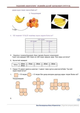 ҮНДЭСНИЙ ЛАБОРАТОРИ “ ЭРДМИЙН ДАЛАЙ” ЦОГЦОЛБОР СУРГУУЛЬ 
Бага боловсролын багш И.Буянтогтох | [Type the company address] 
4 
дараа хэдэн төгрөг нэмсэн байх вэ? 
3. Тооцоолоорой 
? тоор 
4. 100 төгрөгийг 10 ба 20 төгрөгөөр хэрхэн задалж болох вэ? 
100 төгрөг 
20 төгрөг 10 төгрөг 
1 8 
2 6 
3 4 
4 2 
5 0 
0 10 
5. Бодлогыг чээжээр бодоорой. Ижил төрлийн бодлого зохиогоорой. 
Гэрэл талх авахдаа 1000 төгрөг өгч 200 төгрөг хариулж авав. Талх ямар үнэтэй вэ? 
6. Хүснэгтийг нөхөөрэй. 
100төг 
20төг 70төг 30төг 40төг 50төг 
80төг 
7. Саруул 10 ширхэг аравтын дэвсгэрт, 1 ширхэг таван зуутын дэвсгэртэй байв. Тэр нийт 
хэдэн төгрөгтэй вэ? 
1. = 10 төгрөг, = 5 төгрөг бол доор өгөгдсөн дүрсүүд хэдэн төгрөг болох вэ? 
Тооцоолоорой 
8. 
 