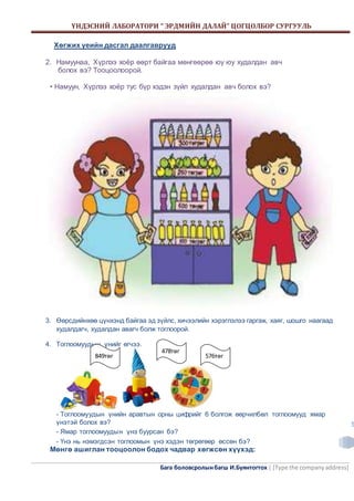 ҮНДЭСНИЙ ЛАБОРАТОРИ “ ЭРДМИЙН ДАЛАЙ” ЦОГЦОЛБОР СУРГУУЛЬ 
478төг 
576төг 
Бага боловсролын багш И.Буянтогтох | [Type the company address] 
5 
Хөгжих үеийн дасгал даалгаврууд 
2. Намуунаа, Хүрлээ хоёр өөрт байгаа мөнгөөрөө юу юу худалдан авч 
болох вэ? Тооцоолоорой. 
• Намуун, Хүрлээ хоёр тус бүр хэдэн зүйл худалдан авч болох вэ? 
3. Өөрсдийнхөө цүнхэнд байгаа эд зүйлс, хичээлийн хэрэглэлээ гаргаж, хаяг, шошго наагаад 
худалдагч, худалдан авагч болж тоглоорой. 
4. Тоглоомуудын үнийг өгчээ. 
849төг 
- Тоглоомуудын үнийн аравтын орны цифрийг 6 болгож өөрчилбөл тоглоомууд ямар 
үнэтэй болох вэ? 
- Ямар тоглоомуудын үнэ буурсан бэ? 
- Үнэ нь нэмэгдсэн тоглоомын үнэ хэдэн төгрөгөөр өссөн бэ? 
Мөнгө ашиглан тооцоолон бодох чадвар хөгжсөн хүүхэд: 
 
