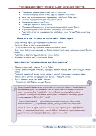 ҮНДЭСНИЙ ЛАБОРАТОРИ “ ЭРДМИЙН ДАЛАЙ” ЦОГЦОЛБОР СУРГУУЛЬ 
Бага боловсролын багш И.Буянтогтох | [Type the company address] 
6 
 Тооцооллыг чээжээрээ хурдтай алдаагүй гүйцэтгэнэ. 
 Тооны машинд тооцоололыг маш хурдтай алдаагүй гүйцэтгэнэ. 
 Худалдах, худалдан авахдаа тооцоололоо сайн бодож байж хийнэ. 
 Ашигтай худалдаа хийх арга зүйд сурсан байна. 
 Бодлогуудыг олон аргаар бодно. 
 Тайлбарыг сайн хийж сурсан байна. 
 Худалдааны бодлогыг янз бүрийн хувилбараар өөрөө зохиож бодно. 
 Гэрийнхээ өдрийн орлого зарлагыг тооцоолдог болсон байна. 
 Ашигтай ба алдагтай худалдаагаагаа тайлбарлан ярьж, Яагаад? Гэсэн асуултанд 
хариулна. 
Мөнгө ашиглан “Чадваржин, дадлагажиж “ байгаа хүүхэд: 
 Өгсөн мөнгөөр зураг харж худалдаа хийдэг болсон байна. 
 Худалдагч болж алдаагүй худалдаа хийнэ 
 Худалдан авагч болж юу юу авахаа төлөвлөдөг болсон байна. 
 Өөрт өгсөн бодлогуудыг алдаагүй зөв бодож, тооцооллоо бусдад тайлбарлан ярьдаг болсон 
байна. 
 Худалдааны бодлогыг дуурайн зохиож сурсан байна. 
 Зохиосноо алдаагүй зөв боддог болсон байна. 
Мөнгө ашиглан “тооцоолол хийж сурч байгаа хүүхэд” 
 Мөнгөн дэвсгэртийг таньдаг болсон байна. 
 Мөнгөн дэвсгэртүүдийг хэрэглэх, бүхэлдэх, задлах тооцоо хийх аргыг мэддэг болсон 
байна 
 Тодорхой хэмжээний мөнгө төлөх, хариулт мөнгийг тооцоолон худалдаа хийнэ. 
 Тооцооллоо шалгах аргад суралцсан байна. / Хариулт мөнгө / 
 Бүхэл мөнгөнд худалдаа хийж тоглоно. 
 Тооцооллоо тайлбарлан ярьдаг болно. 
Багш энэ сэдвийг заахдаа дээрх зөвлөмж, арга зүйг ашиглаж заавал хүүхдүүд тооцооллыг 
маш сайн хийж сурна. 5-6 цагийн хичээлийн 80% нь тоглоом л тоглуулж багш судалгаа, 
явцын үнэлгээгээ хийнэ. Хурдтай сайн гүйцэтгэж байгаа тохиолдолд багш ялгаатай 
даалгаврыг боловсруулан өгч эхэлнэ. Эцсийн үнэлгээ хийхэд танай ангийн хүүхдүүдээс 
хөгжсөн хүүхэд олон болсон байх учиртай. 
Сэдэв бүрээр л хүүхдийг 3 түвшинг баримжаалан сургалтаа зохион байгуулснаар 
математикийн хичээлд хоцрогдол бага гарна гэдэг нь туршилтаар нотлогдсон билээ. 
Манай 2б ангийн 38 сурагч “ мөнгөөр тооцоолол хийж сурах” сэдвийн хүрээнд хөгусөн 
сурагч 27, чадваржиж дадлагажсан сурагч 11 байсан . Энэ сэдвээр эзэмсэн чадвар дадал 
дараагийн хичээлийн тооцоолон бодох арга зүйд шууд нөлөөтэй. 
 