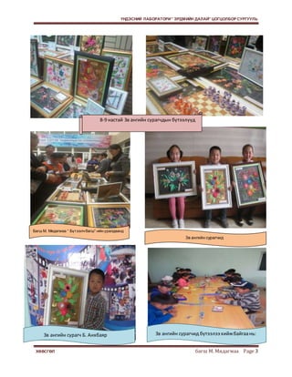 ҮНДЭСНИЙ ЛАБОРАТОРИ “ ЭРДМИЙН ДАЛАЙ” ЦОГЦОЛБОР СУРГУУЛЬ 
8-9 настай 3в ангийн сурагчдын бүтээлүүд 
Багш М. Мядагмаа “ Бүт ээлч багш”-ийн уралдаанд 
3в ангийн сурагчид 
3в ангийн сурагч Б. Анхбаяр 3в ангийн сурагчид бүтээлээ хийж байгаа нь: 
ХӨВСГӨЛ багш М. Мядагмаа Page 3 
 