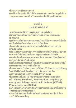 ซึ่งจะนามาสูโ่รคต่างๆได้ 
การป้องกนัยุงกดัเป็นวธิทีสี่ามารถลดความราคาญทเี่กดิจ 
ากยุงและลดความเสยี่งในการตดิเชอื้ทมี่ยีุงเป็นพาหะ 
บทที่2 
บทตรวจเอกสาร 
ยุงเป็นแมลงทมี่กีารแพร่กระจายอยู่ทวั่โลก 
มรีายงานพบเกอืบทุกพนื้ทที่งั้ในเขตรอ้น เขตอบอุ่น 
เขตหนาว 
ยุงมคีวามสา คญัทางการแพทยใ์นแง่เป็นพาหะแพร่เชอื้โร 
คหรอืปรสติต่างๆ ผ่านทางการกนิเลอืด 
ซึ่งการกดัของยุงนอกจากจะกอ่ใหเ้กดิความราคาญ 
สูญเสยีเลอืด 
หรอืในบางรายอาจมอีาการแพโ้ปรตนีในนา้ลายยุงอย่างรุ 
นแรง ทา ใหเ้กดิตุ่มหรอืแผลพุพองบรเิวณผวิหนงั 
การกดักนิเลอืดของยุงหลายชนดิสามารถนาโรคตดิต่อรา้ 
ยแรงมาสูม่นุษยไ์ดอ้กีดว้ย 
ดงันนั้การควบคุมโรคตงั้แต่อดตีจนถงึปัจจุบนัจงึเนน้ไปที่ 
การควบคุมยุงพาหะเป็นสา คญั 
ซึ่งสามารถทา ไดห้ลากหลายวธิแีละมวีวิฒันาการมาเรอื่ยๆ 
โดยวธิทีใี่หผ้ลดทีสีุ่ดในการกา จดัยุงพาหะ คอื 
การใชส้ารเคมสีงัเคราะหห์รอืสารฆ่าแมลง 
ซึ่งสารเคมทีนี่ยิมใชใ้นปัจจุบนัมมีากมายหลายชนดิ 
เช่น Abate, Fenthion, Fenitrothion, 2-hydroxy-methyl- 
cyclohexyl acetic acid lactone (CIC-4), 
Permethrin, และ Dieldrin 
อย่างไรก็ตามจากการศกึษาพบว่าสารเคมเีหลา่นแี้มจ้ะใช้ 
ไดผ้ลดีมปีระสทิธภิาพสูง 
แต่จะมอีนัตรายหรอืมผีลขา้งเคยีงต่อคนและสตัวเ์ลยี้ง 
รวมไปถงึแมลงอนื่ๆ 
 