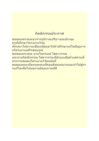 กติตกิรรมประกาศ 
ขอขอบพระคุณอาจารยป์ราณปรยีา คุณประทุม 
ครูทปี่รกึษาโครงงานวจิยั 
ทกี่รุณาใหค้วามเชอื่เหลอืและใหค้าปรกึษาแกไ้ขปัญหาจ 
นโครงงานเสร็จสมบรูณ์ 
ขอขอบพระคุณ นายไพรรมณ์ โสดาวรรณ 
และนางรชัณีพรรณ โสดาวรรณทชี่่วยเหลอืดา้นสถานที่ 
ทา การทดลองโครงงานวจิยัฉบบันี้ 
ขอขอบคุณเพอื่นๆทุกคนทคี่อยตชิมผลงานและนาไปสูก่า 
รแกไ้ขเพอื่ใหผ้ลงานมคีุณภาพทดีี่ 
 