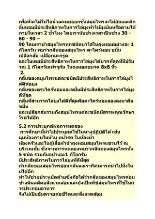 เพอื่ทจี่ะไดใ้หไ้อนา้ละเหยออกซึ่งสมุนไพรจะไม่อบัและมกี 
ลนิ่หอมมปีระสทิธภิาพในการไลยุ่งทา ใหยุ้งบนิหรอืตายได้ 
ภายในเวลา 2 ชวั่โมง โดยเรานบัช่วงเวลาเป็นช่วง 30 - 
60 - 90 – 
90 โดยเรานาสมุนไพรทุกชนดิมาใสใ่นถุงหอมอย่างละ 1 
กโิลกรมั พบว่ากลนิ่ของสมุนไพร ตะไครห้อม ขมนิ้ 
เปลอืกสม้ เปลอืกมะกรูด 
และใบเตยมปีระสทิธภิาพในการไลยุ่งไดม้ากทสีุ่ดทมี่ปีรมิ 
าณ 1 กโิลกรมัเทา่ๆกนั ในถุงหอมขนาด 8x8 นวิ้ 
2. 
กลนิ่ของสมุนไพรแต่ละชนดิมปีระสทิธภิาพในการไลยุ่งไ 
ดด้ตี่อยุง 
กลนิ่ของตระไครห้อมและขมนิ้มปีระสทิธภิาพในการไลยุ่ง 
ดทีสีุ่ด 
กลนิ่ทสี่ามารถไลยุ่งไดด้ทีสีุ่ดคอืตะไครห้อมลองลงมาคอื 
ขมนิ้ 
และเปลอืกสม้รวมถงึสมุนไพรแต่ละชนดิมสีรรพคุณรกัษา 
โรคไดอ้กี 
5.2 การประยุกตผ์ลการทดลอง 
การศกึษานนี้าไปประยุกตใ์ชใ้นทางปฏบิตัไิด้เช่น 
มุมหอ้งภายในบา้น หนา้รถ ในหอ้งนา้ 
หอ้งครวัและในตูเ้สอื้ผา้นาถุงหอมสมุนไพรแขวนไว้ณ 
บรเิวณนนั้ ซึ่งจากการทดลองพบว่ากลนิ่ของสมุนไพรทงั้ 
5 ชนดิ รวมกนัอย่างละ1 กโิลกรมั 
มปีระสทิธภิาพในการไลยุ่งทดี่ทีสีุ่ด 
ถา้กลนิ่ของสมุนไพรอ่อนกลนิ่ลงเราก็สามารถนาไปนงึ่ให 
ม่ไดอ้กี 
ทา ใหช้่วยประหยดัดว้ยซึ่งถอืไดว้่ากลนิ่ของสมุนไพรค่อน 
ขา้งมผีลดตี่อสงิ่แวดลอ้มและยงัเป็นพชืสมุนไพรทใี่ชใ้นก 
ารประกอบอาหาร 
จงึไม่เป็นอนัตรายต่อชวีติและสงิ่แวดลอ้ม 
 