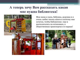 А теперь хочу Вам рассказать какая 
мне нужна библиотека! 
Мои мама и папа, бабушка, дедушка и я 
очень любят читать книги и поэтому мне 
хочется, чтобы библиотеки еще и 
располагались на остановках, в 
общественных транспортах и в парках! 
 