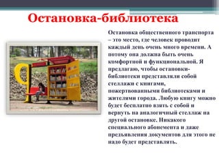 Остановка-библиотека 
Остановка общественного транспорта 
– это место, где человек проводит 
каждый день очень много времени. А 
потому она должна быть очень 
комфортной и функциональной. Я 
предлагаю, чтобы остановки- 
библиотеки представляли собой 
стеллажи с книгами, 
пожертвованными библиотеками и 
жителями города. Любую книгу можно 
будет бесплатно взять с собой и 
вернуть на аналогичный стеллаж на 
другой остановке. Никакого 
специального абонемента и даже 
предъявления документов для этого не 
надо будет представлять. 
 