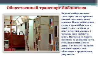Общественный транспорт-библиотека 
Человек в общественном 
транспорте так же проводит 
каждый день очень много 
времени. Очень удобно, когда 
едешь в троллейбусе или в 
автобусе и в это время не 
просто смотришь в окно, а 
читаешь свою любимую 
книгу. Прочитав ее, можете 
положить на свободное место 
стеллажа и взять любую 
другу! Так же здесь не нужен 
никакой специальный 
абонемента и предъявление 
документов. 
 