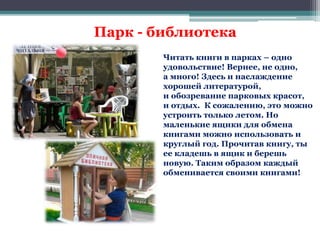 Парк - библиотека 
Читать книги в парках – одно 
удовольствие! Вернее, не одно, 
а много! Здесь и наслаждение 
хорошей литературой, 
и обозревание парковых красот, 
и отдых. К сожалению, это можно 
устроить только летом. Но 
маленькие ящики для обмена 
книгами можно использовать и 
круглый год. Прочитав книгу, ты 
ее кладешь в ящик и берешь 
новую. Таким образом каждый 
обменивается своими книгами! 
 