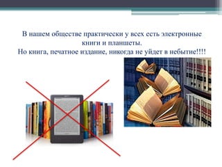 В нашем обществе практически у всех есть электронные 
книги и планшеты. 
Но книга, печатное издание, никогда не уйдет в небытие!!!! 
 