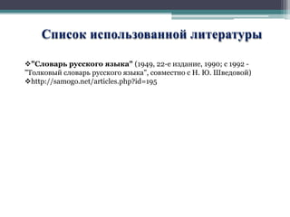 Список использованной литературы 
"Словарь русского языка" (1949, 22-е издание, 1990; с 1992 - 
"Толковый словарь русского языка", совместно с Н. Ю. Шведовой) 
http://samogo.net/articles.php?id=195 
