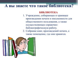 А вы знаете что такое библиотека? 
БИБЛИОТЕКА 
1. Учреждение, собирающее и хранящее 
произведения печати и письменности для 
общественного пользования, а также 
осуществляющее справочно- 
библиографическую работу. 
2. Собрание книг, произведений печати, а 
также помещение, где они хранятся. 
 