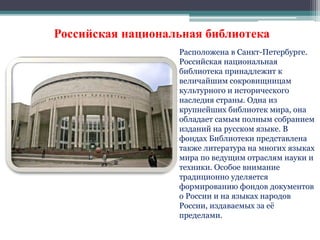Российская национальная библиотека 
Расположена в Санкт-Петербурге. 
Российская национальная 
библиотека принадлежит к 
величайшим сокровищницам 
культурного и исторического 
наследия страны. Одна из 
крупнейших библиотек мира, она 
обладает самым полным собранием 
изданий на русском языке. В 
фондах Библиотеки представлена 
также литература на многих языках 
мира по ведущим отраслям науки и 
техники. Особое внимание 
традиционно уделяется 
формированию фондов документов 
о России и на языках народов 
России, издаваемых за её 
пределами. 
 