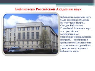 Библиотека Российской Академии наук 
Библиотека Академии наук 
была основана в 1714 году 
по указу царя Петра I. 
Сегодня Библиотека 
Российской Академии наук 
– всероссийское 
государственное 
хранилище универсального 
профиля. По величине и 
ценности своих фондов она 
входит в число крупнейших 
универсальных научных 
библиотек мира. 
 