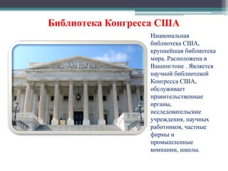 Библиотека Конгресса США 
Национальная 
библиотека США, 
крупнейшая библиотека 
мира. Расположена в 
Вашингтоне . Является 
научной библиотекой 
Конгресса США, 
обслуживает 
правительственные 
органы, 
исследовательские 
учреждения, научных 
работников, частные 
фирмы и 
промышленные 
компании, школы. 
 