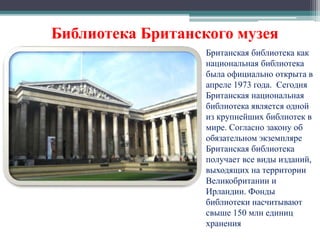 Библиотека Британского музея 
Британская библиотека как 
национальная библиотека 
была официально открыта в 
апреле 1973 года. Сегодня 
Британская национальная 
библиотека является одной 
из крупнейших библиотек в 
мире. Согласно закону об 
обязательном экземпляре 
Британская библиотека 
получает все виды изданий, 
выходящих на территории 
Великобритании и 
Ирландии. Фонды 
библиотеки насчитывают 
свыше 150 млн единиц 
хранения 
 